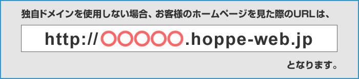 独自ドメインを使用しない場合、お客様のホームページを見た際のURLは、「http://○○○○○.hoppe-web.jp」となります。